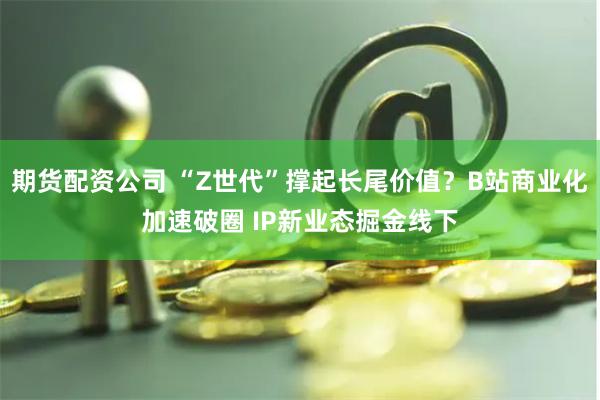 期货配资公司 “Z世代”撑起长尾价值？B站商业化加速破圈 IP新业态掘金线下