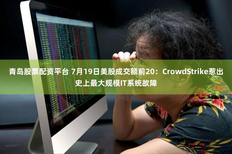 青岛股票配资平台 7月19日美股成交额前20：CrowdStrike惹出史上最大规模IT系统故障