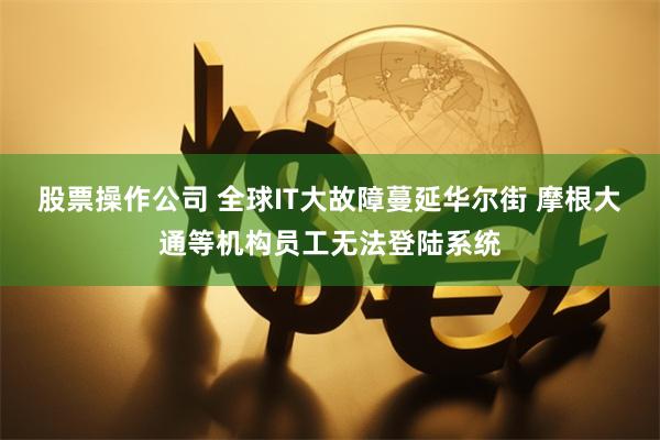 股票操作公司 全球IT大故障蔓延华尔街 摩根大通等机构员工无法登陆系统