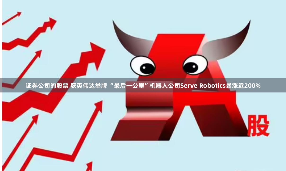 证券公司的股票 获英伟达举牌 “最后一公里”机器人公司Serve Robotics暴涨近200%