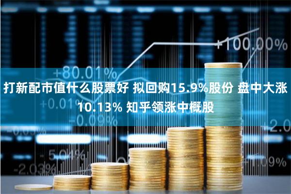 打新配市值什么股票好 拟回购15.9%股份 盘中大涨10.13% 知乎领涨中概股