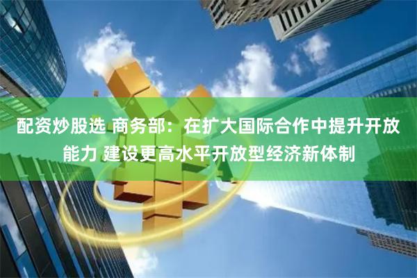 配资炒股选 商务部：在扩大国际合作中提升开放能力 建设更高水平开放型经济新体制