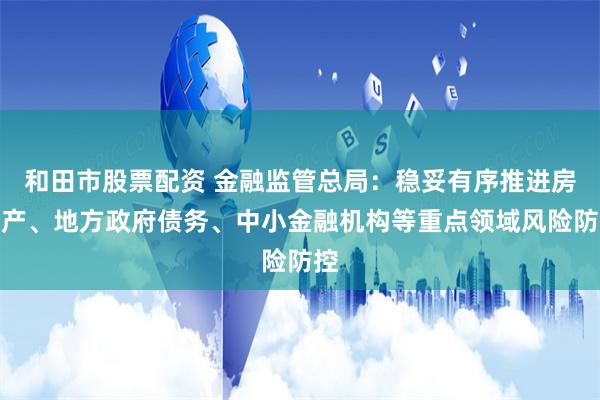 和田市股票配资 金融监管总局：稳妥有序推进房地产、地方政府债务、中小金融机构等重点领域风险防控