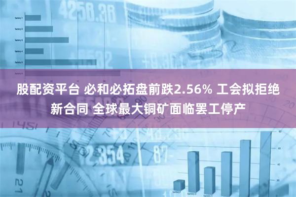 股配资平台 必和必拓盘前跌2.56% 工会拟拒绝新合同 全球最大铜矿面临罢工停产