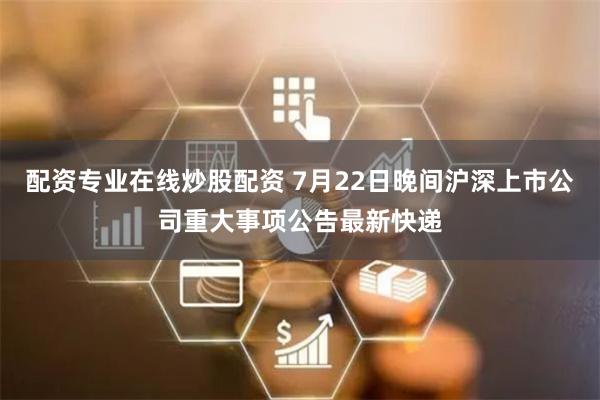 配资专业在线炒股配资 7月22日晚间沪深上市公司重大事项公告最新快递