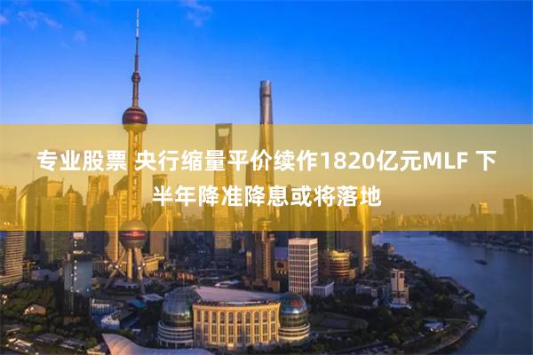 专业股票 央行缩量平价续作1820亿元MLF 下半年降准降息或将落地