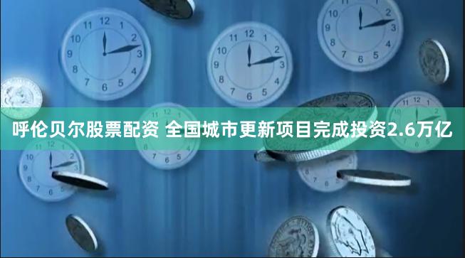 呼伦贝尔股票配资 全国城市更新项目完成投资2.6万亿