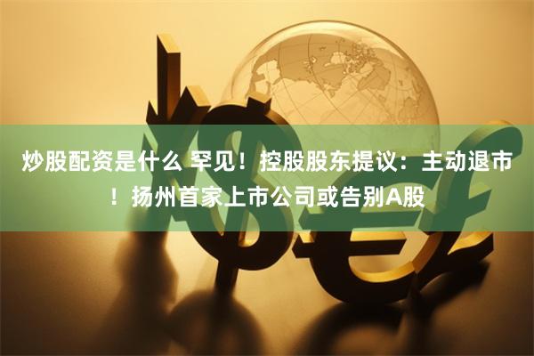 炒股配资是什么 罕见！控股股东提议：主动退市！扬州首家上市公司或告别A股