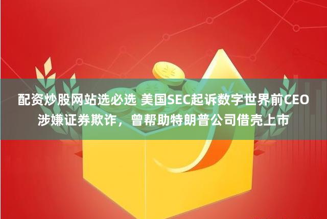 配资炒股网站选必选 美国SEC起诉数字世界前CEO涉嫌证券欺诈，曾帮助特朗普公司借壳上市