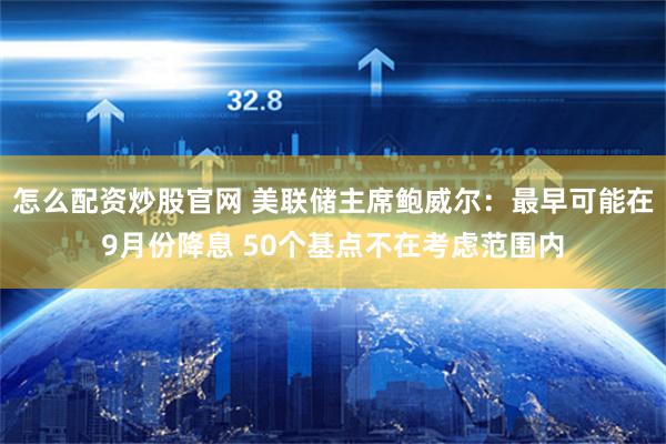 怎么配资炒股官网 美联储主席鲍威尔：最早可能在9月份降息 50个基点不在考虑范围内