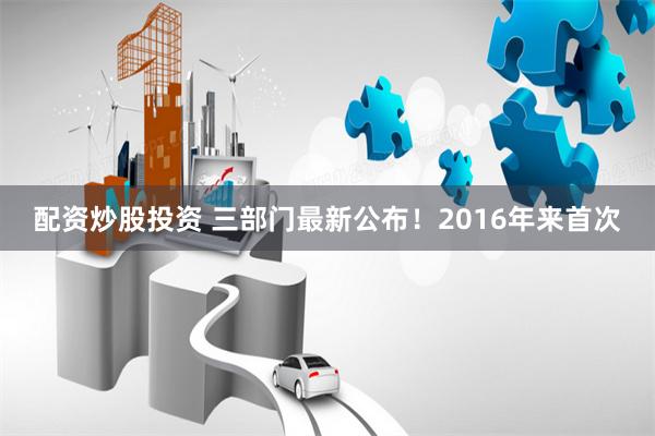 配资炒股投资 三部门最新公布！2016年来首次