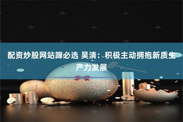 配资炒股网站蹿必选 吴清：积极主动拥抱新质生产力发展