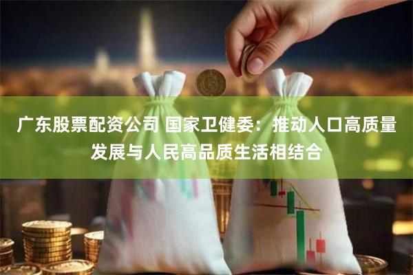 广东股票配资公司 国家卫健委：推动人口高质量发展与人民高品质生活相结合