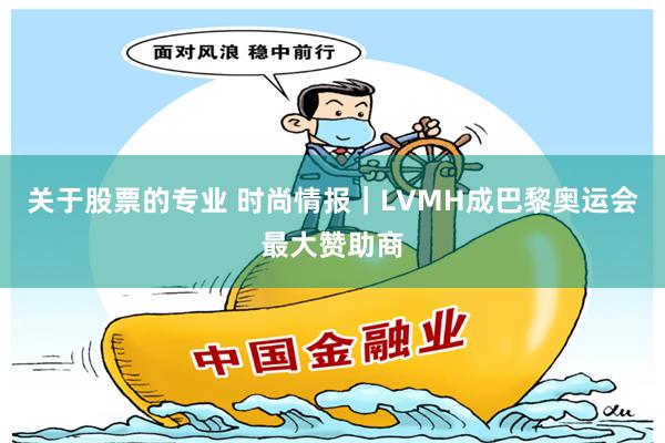 关于股票的专业 时尚情报｜LVMH成巴黎奥运会最大赞助商