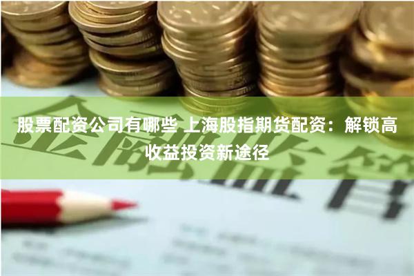 股票配资公司有哪些 上海股指期货配资：解锁高收益投资新途径