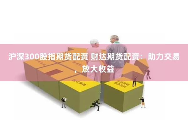 沪深300股指期货配资 财达期货配资：助力交易，放大收益