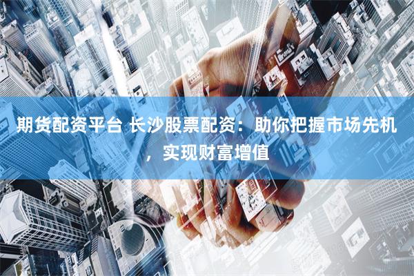期货配资平台 长沙股票配资：助你把握市场先机，实现财富增值