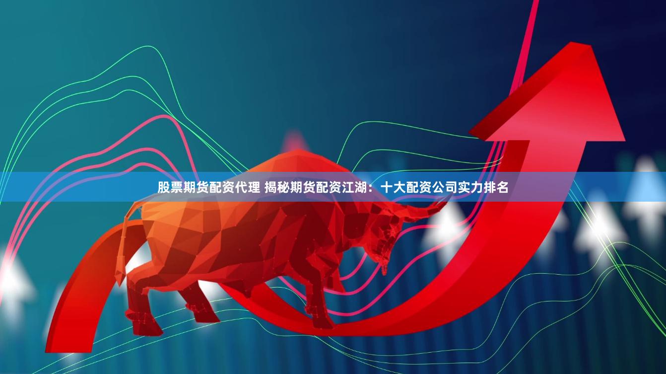 股票期货配资代理 揭秘期货配资江湖：十大配资公司实力排名