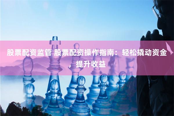 股票配资监管 股票配资操作指南：轻松撬动资金，提升收益