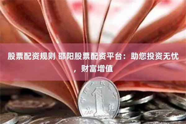 股票配资规则 邵阳股票配资平台：助您投资无忧，财富增值