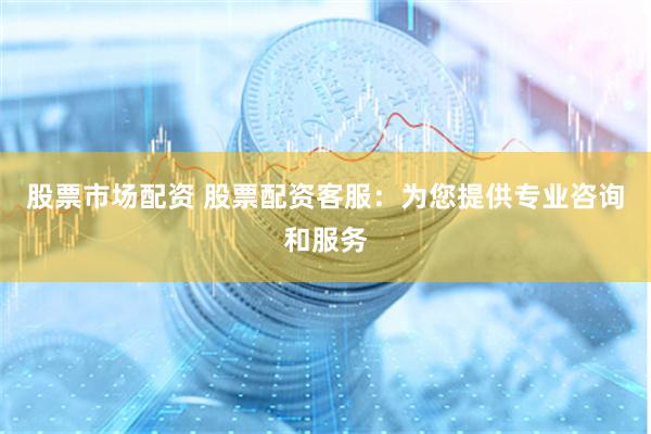 股票市场配资 股票配资客服：为您提供专业咨询和服务