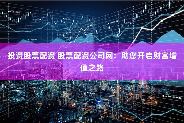 投资股票配资 股票配资公司网：助您开启财富增值之路