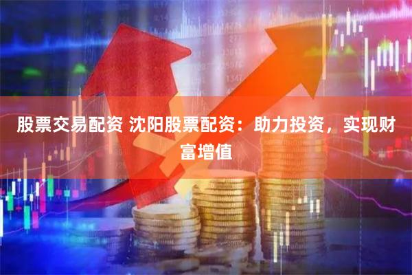 股票交易配资 沈阳股票配资：助力投资，实现财富增值