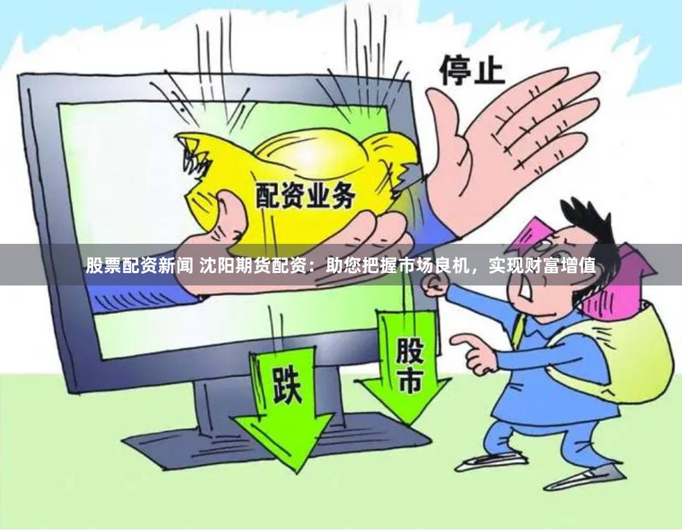 股票配资新闻 沈阳期货配资：助您把握市场良机，实现财富增值